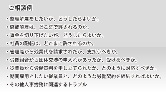 (ご相談例)
・整理解雇をしたいが、どうしたらよいか。
・懲戒解雇は、どこまで許されるのか。
・賃金を切り下げたいが、どうしたらよいか。
・社員の配転は、どこまで許されるのか。
・管理職から残業代を請求されたが、支払うべきか。
・労働組合から団体交渉の申入れがあったが、受けるべきか。
・従業員から労働審判を申し立てられたが、どのように対応すべきか。
・期間雇用としたい従業員と、どのような労働契約を締結すればよいか。
・その他人事労務に関連するトラブル